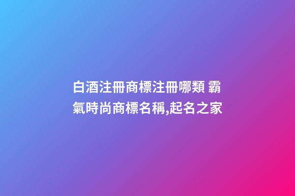 白酒注冊商標注冊哪類 霸氣時尚商標名稱,起名之家
